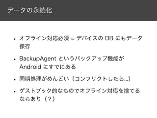 データの永続化
• オフライン対応必須 = デバイスの DB にもデータ
保存
• BackupAgent というバックアップ機能が
Android にすでにある
• 同期処理がめんどい（コンフリクトしたら...）
• ゲストブック的なものでオフライン対応を捨てる
ならあり（？）
 