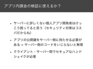 アプリ内課金の検証に使えるか？
• サーバーに詳しくない個人アプリ開発者はけっ
こう困ってると思う（セキュリティ対策はコス
パだからね）
• アプリの公開鍵をサーバー側に持たせる必要が
ある = サーバー側のコードをいじらないと無理
• クライアント・サーバー間でセキュアなハンド
シェイクが必要
 