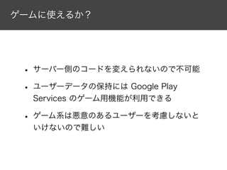 ゲームに使えるか？
• サーバー側のコードを変えられないので不可能
• ユーザーデータの保持には Google Play
Services のゲーム用機能が利用できる
• ゲーム系は悪意のあるユーザーを考慮しないと
いけないので難しい
 