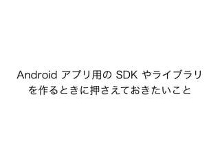 Android アプリ用の SDK やライブラリ
を作るときに押さえておきたいこと
 