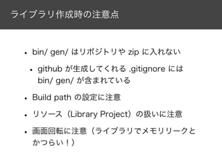 ライブラリ作成時の注意点
• bin/ gen/ はリポジトリや zip に入れない
• github が生成してくれる .gitignore には
bin/ gen/ が含まれている
• Build path の設定に注意
• リソース（Library Project）の扱いに注意
• 画面回転に注意（ライブラリでメモリリークと
かつらい！）
 