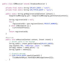 public class GCMReceiver extends BroadcastReceiver {
private final static String GCM_KEY_SUBID = "subId";
private final static String GCM_TYPEID_QUERY = "query";
public static String getRegistrationId(Context context) {
GoogleCloudMessaging gcm = GoogleCloudMessaging.getInstance(context);
String registrationId = null;
try {
registrationId = gcm.register(Consts.PROJECT_NUMBER);
} catch (IOException e) {
e.printStackTrace();
}
return registrationId;
}
@Override
public void onReceive(Context context, Intent intent) {
// decode subId in the message
String subId = intent.getStringExtra(GCM_KEY_SUBID);
Log.i(Consts.TAG, "onMessage: subId: " + subId);
String[] tokens = subId.split(":");
String typeId = tokens[1];
// dispatch message
if (GCM_TYPEID_QUERY.equals(typeId)) {
CloudBackendAsync.handleQueryMessage(tokens[2]);
}
 
