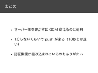 まとめ
• サーバー側を書かずに GCM 使えるのは便利
• 1分しないくらいで push が来る（10秒とか速
い）
• 認証機能が組み込まれているのもありがたい
 