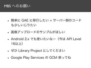 MBS へのお願い
• 簡単に GAE に移行したい = サーバー側のコード
も少しいじりたい
• 画像アップロードのサンプルがほしい
• Android 2.x でも使いたいなー（今は API Level
16以上）
• ぜひ Library Project にしてください
• Google Play Services の GCM 使ってね
 