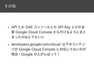 その他
• API とか GAE コンソールとか API Key とかが全
部 Google Cloud Console から行けるようにまと
まったのはとてもいい
• developers.google.com/cloud/ 以下のコンテン
ツが Google Cloud Console に対応してないのが
残念！Google の人がんばって！
 