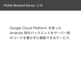 Mobile Backend Starter とは
Google Cloud Platform を使った
Android 用のバックエンドをサーバー側
のコードを書かずに構築できるサービス
 