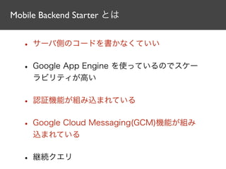 Mobile Backend Starter とは
• サーバ側のコードを書かなくていい
• Google App Engine を使っているのでスケー
ラビリティが高い
• 認証機能が組み込まれている
• Google Cloud Messaging(GCM)機能が組み
込まれている
• 継続クエリ
 