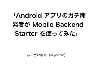 「Android アプリのガチ開
発者が Mobile Backend
Starter を使ってみた」
あんざいゆき（@yanzm）
 