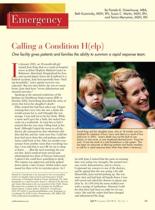 By Pamela K. Greenhouse, MBA,
                                                                           Beth Kuzminsky, MSN, RN, Susan C. Martin, MSN, RN,
                                                                                                and Tamra Merryman, MSN, RN




Calling a Condition H(elp)
One facility gives patients and families the ability to summon a rapid response team.

       n January 2001, an 18-month-old girl



I      named Josie King died as a result of hospital
       errors at Johns Hopkins Medical Center in
       Baltimore, Maryland. Hospitalized for first-
       and second-degree burns she’d suffered in a
bathtub accident, Josie had reportedly been “heal-
ing beautifully,” and a speedy recovery was
expected.1 But two days before she was to return
home, Josie died from “severe dehydration and
misused narcotics.”
   Speaking at the national conference of the
Institute for Healthcare Improvement (IHI) in
October 2002, Sorrel King described the series of
                                                                   Courtesy of the Josie King Foundation




errors that led to her daughter’s death1:
   [H]er central line had been taken out. I began
   noticing that every time she saw a drink she
   would scream for it, and I thought this was
   strange. I was told not to let her drink. While
   a nurse and I gave her a bath, she sucked furi-
   ously on a washcloth. As I put her to bed, I
   noticed that her eyes were rolling back in her
   head. Although I asked the nurse to call the
   doctor, she reassured me that oftentimes chil-                                                          Sorrel King and her daughter Josie, who at 18 months was hos-
   dren did this and her vitals were fine. I told her                                                      pitalized for treatment of burn injury and died as a result of hos-
   Josie had never done this and perhaps another                                                           pital error in 2001. ‘Josie’s death was not the fault of one
   nurse could look at her. After yet another reas-                                                        doctor, or one nurse, or one misplaced decimal point,’ King has
                                                                                                           said. ‘It was the result of a total breakdown in the system.’ She
   surance from another nurse that everything was                                                          has been an advocate of allowing patients and family members
   fine, I was told that it was OK for me to sleep                                                         to call for a rapid response team when they deem it necessary.
   at home. . . . [But the next morning] she was
   not fine. Josie’s medical team arrived and
   administered two shots of Narcan [naloxone].
   I asked if she could have something to drink.                        sat with Josie, I noticed that the nurse on morning
   The request was approved, and Josie gulped                           duty was acting very strangely. She seemed nerv-
   down nearly a liter of juice. Verbal orders were                     ous, overly demonstrative, and in a hurry. . . .
   issued for there to be no narcotics given. As I                      I expressed my concern to one of the doctors,
                                                                        and he agreed that she was acting a bit odd.
Pamela K. Greenhouse is an associate to the vice president,             Meanwhile, Josie started perking up. She was
Center for Quality Improvement and Innovation (CQII),                   more alert and had kept all liquids down. I was
University of Pittsburgh Medical Center, Pittsburgh, PA. Beth
Kuzminsky is a staff associate, Susan C. Martin is the director,
                                                                        still scared and asked her doctors to please stay
and Tamra Merryman is the vice president of the CQII. Tamra             close by. At 1:00 [pm] the nurse walked over
Merryman has consulted for the Institute for Healthcare                 with a syringe of methadone. Alarmed, I told
Improvement. Contact author: Pamela K. Greenhouse,                      her that there had been an order for no nar-
(412) 647-6024 or greenhousepk@upmc.com. Emergency is
coordinated by Polly Gerber Zimmermann, MS, MBA, RN,                    cotics. She said the orders had been changed
CEN: pollyzimmermann@msn.com.                                           and administered the drug.

ajn@wolterskluwer.com                                                                                                   AJN M November 2006   M   Vol. 106, No. 11               63
 