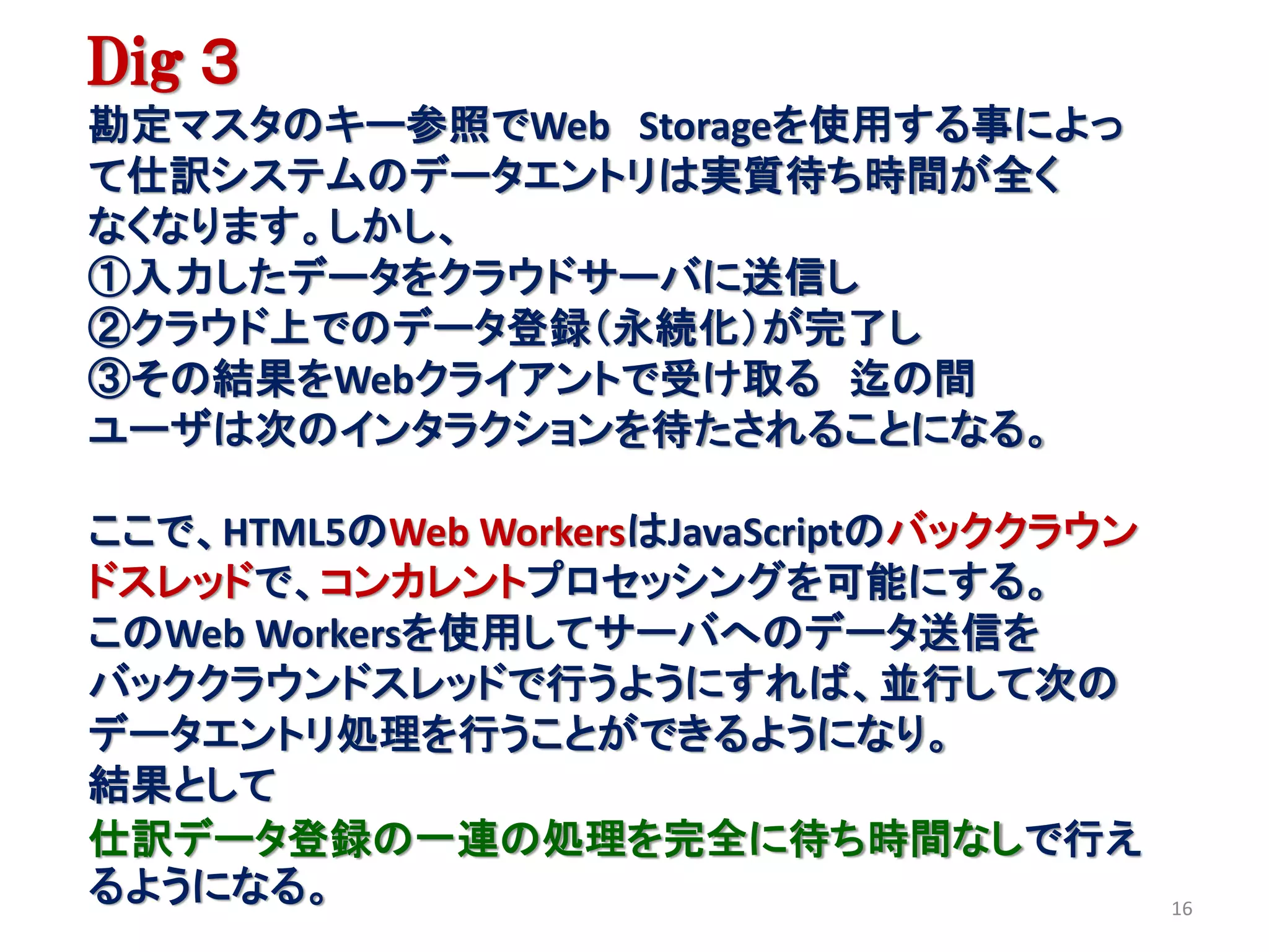 Dig ３
勘定マスタのキー参照でWeb Storageを使用する事によっ
て仕訳システムのデータエントリは実質待ち時間が全く
なくなります。しかし、
①入力したデータをクラウドサーバに送信し
②クラウド上でのデータ登録（永続化）が完了し
③その結果をWebクライアントで受け取る 迄の間
ユーザは次のインタラクションを待たされることになる。

ここで、HTML5のWeb WorkersはJavaScriptのバッククラウン
ドスレッドで、コンカレントプロセッシングを可能にする。
このWeb Workersを使用してサーバへのデータ送信を
バッククラウンドスレッドで行うようにすれば、並行して次の
データエントリ処理を行うことができるようになり。
結果として
仕訳データ登録の一連の処理を完全に待ち時間なしで行え
るようになる。                                    16
 