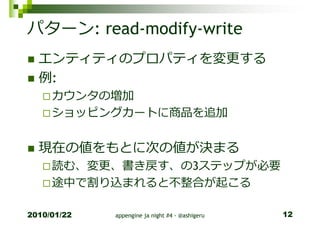 パターン: read-modify-write
  エンティティのプロパティを変更する
  例:
     カウンタの増加
     ショッピングカートに商品を追加


  現在の値をもとに次の値が決まる
     読む、変更、書き戻す、の3ステップが必要
     途中で割り込まれると不整合が起こる

2010/01/22   appengine ja night #4 - @ashigeru   12
 