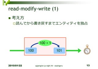read-modify-write (1)
  考え方
     読んでから書き戻すまでエンティティを独占




                        100 + 1

             100                            101



2010/01/22         appengine ja night #4 - @ashigeru   13
 