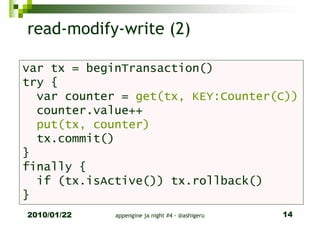 read-modify-write (2)

var tx = beginTransaction()
try {
  var counter = get(tx, KEY:Counter(C))
  counter.value++
  put(tx, counter)
  tx.commit()
}
finally {
  if (tx.isActive()) tx.rollback()
}
2010/01/22   appengine ja night #4 - @ashigeru   14
 