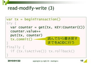 read-modify-write (3)

var tx = beginTransaction()
try {
  var counter = get(tx, KEY:Counter(C))
  counter.value++
  put(tx, counter)
  tx.commit()       読んでから書き戻す
}                   までをACIDに⾏う
finally {
  if (tx.isActive()) tx.rollback()
}
2010/01/22   appengine ja night #4 - @ashigeru   15
 