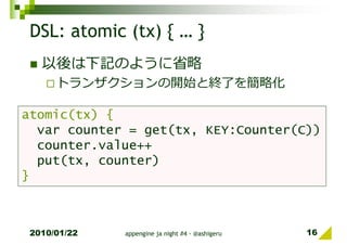 DSL: atomic (tx) { … }
   以後は下記のように省略
      トランザクションの開始と終了を簡略化

atomic(tx) {
  var counter = get(tx, KEY:Counter(C))
  counter.value++
  put(tx, counter)
}



 2010/01/22   appengine ja night #4 - @ashigeru   16
 