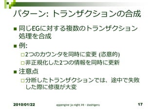 パターン: トランザクションの合成
  同じEGに対する複数のトランザクション
  処理を合成
  例:
     2つのカウンタを同時に変更 (恣意的)
     非正規化した2つの情報を同時に更新
  注意点
     分断したトランザクションでは、途中で失敗
     した際に修復が⼤変

2010/01/22   appengine ja night #4 - @ashigeru   17
 