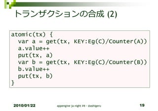 トランザクションの合成 (2)

atomic(tx) {
  var a = get(tx, KEY:Eg(C)/Counter(A))
  a.value++
  put(tx, a)
  var b = get(tx, KEY:Eg(C)/Counter(B))
  b.value++
  put(tx, b)
}


2010/01/22   appengine ja night #4 - @ashigeru   19
 