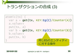 トランザクションの合成 (3)

atomic(tx) {
  var a = get(tx, KEY:Eg(C)/Counter(A))
  a.value++
  put(tx, a)
  var b = get(tx, KEY:Eg(C)/Counter(B))
  b.value++
  put(tx, b)
}                  同じEGのエンティティ
                   に対する操作

2010/01/22   appengine ja night #4 - @ashigeru   20
 