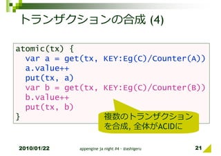 トランザクションの合成 (4)

atomic(tx) {
  var a = get(tx, KEY:Eg(C)/Counter(A))
  a.value++
  put(tx, a)
  var b = get(tx, KEY:Eg(C)/Counter(B))
  b.value++
  put(tx, b)
}                 複数のトランザクション
                  を合成, 全体がACIDに

2010/01/22   appengine ja night #4 - @ashigeru   21
 