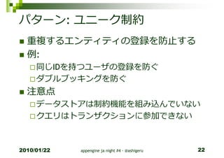パターン: ユニーク制約
  重複するエンティティの登録を防止する
  例:
     同じIDを持つユーザの登録を防ぐ
     ダブルブッキングを防ぐ
  注意点
     データストアは制約機能を組み込んでいない
     クエリはトランザクションに参加できない



2010/01/22   appengine ja night #4 - @ashigeru   22
 