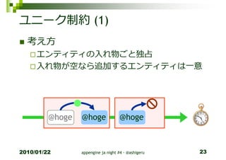 ユニーク制約 (1)
  考え方
     エンティティの入れ物ごと独占
     入れ物が空なら追加するエンティティは一意




         @hoge   @hoge              @hoge



2010/01/22       appengine ja night #4 - @ashigeru   23
 