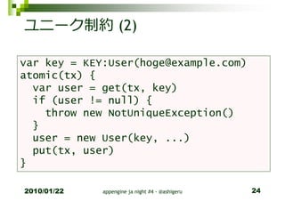 ユニーク制約 (2)

var key = KEY:User(hoge@example.com)
atomic(tx) {
  var user = get(tx, key)
  if (user != null) {
    throw new NotUniqueException()
  }
  user = new User(key, ...)
  put(tx, user)
}

2010/01/22   appengine ja night #4 - @ashigeru   24
 