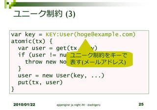 ユニーク制約 (3)

var key = KEY:User(hoge@example.com)
atomic(tx) {
  var user = get(tx, key)
                 ユニーク制約をキーで
  if (user != null) {
                 表す(メールアドレス)
    throw new NotUniqueException()
  }
  user = new User(key, ...)
  put(tx, user)
}

2010/01/22   appengine ja night #4 - @ashigeru   25
 