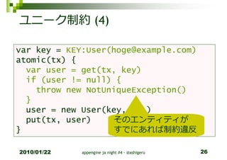 ユニーク制約 (4)

var key = KEY:User(hoge@example.com)
atomic(tx) {
  var user = get(tx, key)
  if (user != null) {
    throw new NotUniqueException()
  }
  user = new User(key, ...)
  put(tx, user)    そのエンティティが
}                  すでにあれば制約違反

2010/01/22   appengine ja night #4 - @ashigeru   26
 