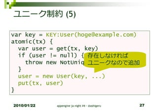 ユニーク制約 (5)

var key = KEY:User(hoge@example.com)
atomic(tx) {
  var user = get(tx, key)
  if (user != null) { 存在しなければ
                      ユニークなので追加
    throw new NotUniqueException()
  }
  user = new User(key, ...)
  put(tx, user)
}

2010/01/22   appengine ja night #4 - @ashigeru   27
 