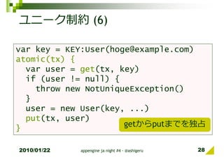 ユニーク制約 (6)

var key = KEY:User(hoge@example.com)
atomic(tx) {
  var user = get(tx, key)
  if (user != null) {
    throw new NotUniqueException()
  }
  user = new User(key, ...)
  put(tx, user)
}                     getからputまでを独占


2010/01/22   appengine ja night #4 - @ashigeru   28
 