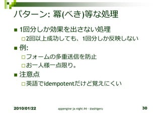 パターン: 冪(べき)等な処理
  1回分しか効果を出さない処理
     2回以上成功しても、1回分しか反映しない
  例:
     フォームの多重送信を防止
     お一人様一点限り。
  注意点
     英語でidempotentだけど覚えにくい



2010/01/22   appengine ja night #4 - @ashigeru   30
 