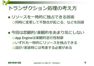 トランザクション処理の考え方
  リソースを一時的に独占できる技術
     同時に変更して不整合が起こる、などを回避


  今回は悲観的/楽観的をあまり気にしない
     App Engineは楽観的並⾏性制御
     いずれも一時的にリソースを独占できる
     設計/実装時には考慮する必要がある



2010/01/22   appengine ja night #4 - @ashigeru   5
 