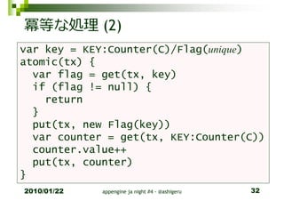 冪等な処理 (2)
var key = KEY:Counter(C)/Flag(unique)
atomic(tx) {
  var flag = get(tx, key)
  if (flag != null) {
    return
  }
  put(tx, new Flag(key))
  var counter = get(tx, KEY:Counter(C))
  counter.value++
  put(tx, counter)
}
2010/01/22   appengine ja night #4 - @ashigeru   32
 