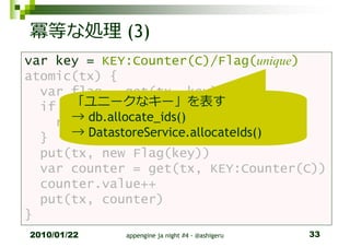 冪等な処理 (3)
var key = KEY:Counter(C)/Flag(unique)
atomic(tx) {
  var flag = get(tx, key)
      「ユニークなキー」を表す
  if (flag != null) {
      → db.allocate_ids()
    return
  }   → DatastoreService.allocateIds()
  put(tx, new Flag(key))
  var counter = get(tx, KEY:Counter(C))
  counter.value++
  put(tx, counter)
}
2010/01/22   appengine ja night #4 - @ashigeru   33
 