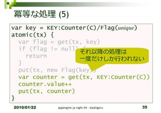 冪等な処理 (5)
var key = KEY:Counter(C)/Flag(unique)
atomic(tx) {
  var flag = get(tx, key)
  if (flag != null) {
                   それ以降の処理は
    return
                   一度だけしか⾏われない
  }
  put(tx, new Flag(key))
  var counter = get(tx, KEY:Counter(C))
  counter.value++
  put(tx, counter)
}
2010/01/22   appengine ja night #4 - @ashigeru   35
 