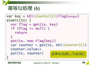冪等な処理 (6)
var key = KEY:Counter(C)/Flag(unique)
atomic(tx) {
  var flag = get(tx, key)
  if (flag != null) {
    return
  }
  put(tx, new Flag(key))
  var counter = get(tx, KEY:Counter(C))
  counter.value++
  put(tx, counter)    全体を合成してACIDに
}
2010/01/22   appengine ja night #4 - @ashigeru   36
 