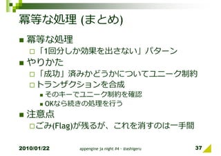 冪等な処理 (まとめ)
  冪等な処理
     「1回分しか効果を出さない」パターン
  やりかた
     「成功」済みかどうかについてユニーク制約
     トランザクションを合成
        そのキーでユニーク制約を確認
        OKなら続きの処理を⾏う
  注意点
     ごみ(Flag)が残るが、これを消すのは一⼿間

2010/01/22   appengine ja night #4 - @ashigeru   37
 