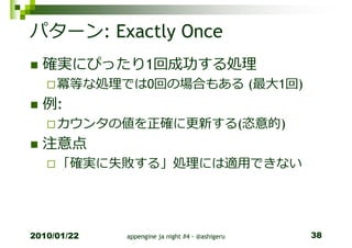 パターン: Exactly Once
  確実にぴったり1回成功する処理
     冪等な処理では0回の場合もある (最⼤1回)
  例:
     カウンタの値を正確に更新する(恣意的)
  注意点
     「確実に失敗する」処理には適⽤できない




2010/01/22   appengine ja night #4 - @ashigeru   38
 