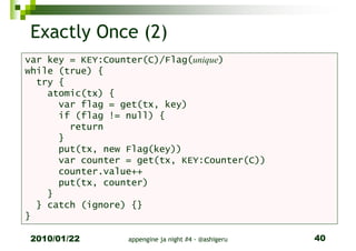 Exactly Once (2)
var key = KEY:Counter(C)/Flag(unique)
while (true) {
  try {
    atomic(tx) {
      var flag = get(tx, key)
      if (flag != null) {
        return
      }
      put(tx, new Flag(key))
      var counter = get(tx, KEY:Counter(C))
      counter.value++
      put(tx, counter)
    }
  } catch (ignore) {}
}

2010/01/22        appengine ja night #4 - @ashigeru   40
 