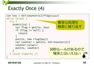 Exactly Once (4)
var key = KEY:Counter(C)/Flag(unique)
while (true) {
  try {
    atomic(tx) {
                                    冪等な処理を
      var flag = get(tx, key)       無限に繰り返す
      if (flag != null) {
        return
      }
      put(tx, new Flag(key))
      var counter = get(tx, KEY:Counter(C))
      counter.value++
      put(tx, counter)
    }                         30秒ルールがあるので
  } catch (ignore) {}           確実とはいえない
}

2010/01/22     appengine ja night #4 - @ashigeru   42
 