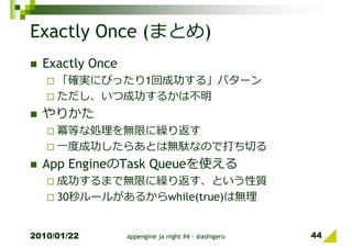 Exactly Once (まとめ)
  Exactly Once
     「確実にぴったり1回成功する」パターン
     ただし、いつ成功するかは不明
  やりかた
     冪等な処理を無限に繰り返す
     一度成功したらあとは無駄なので打ち切る
  App EngineのTask Queueを使える
     成功するまで無限に繰り返す、という性質
     30秒ルールがあるからwhile(true)は無理


2010/01/22       appengine ja night #4 - @ashigeru   44
 
