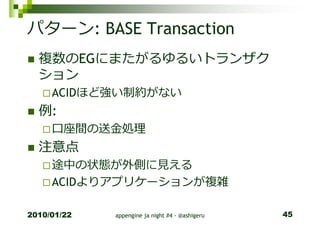パターン: BASE Transaction
  複数のEGにまたがるゆるいトランザク
  ション
     ACIDほど強い制約がない
  例:
     口座間の送⾦処理
  注意点
     途中の状態が外側に⾒える
     ACIDよりアプリケーションが複雑

2010/01/22   appengine ja night #4 - @ashigeru   45
 