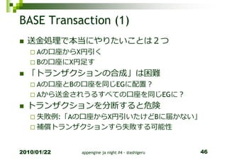 BASE Transaction (1)
  送⾦処理で本当にやりたいことは２つ
     Aの口座からX円引く
     Bの口座にX円足す
  「トランザクションの合成」は困難
     Aの口座とBの口座を同じEGに配置？
     Aから送⾦されうるすべての口座を同じEGに？
  トランザクションを分断すると危険
     失敗例:「Aの口座からX円引いたけどBに届かない」
     補償トランザクションすら失敗する可能性


2010/01/22   appengine ja night #4 - @ashigeru   46
 