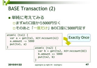 BASE Transaction (2)
   単純に考えてみる
     まずAの口座から5000円引く
     そのあと「一度だけ」Bの口座に5000円足す
atomic (tx1) {
  var a = get(tx1, KEY:Account(A))       Exactly Once
  a.amount -= 5000
  put(tx1, a)
}                  atomic (tx2) {
                     var b = get(tx2, KEY:Account(B))
                     b.amount += 5000
                     put(tx2, b)
                   }
2010/01/22        appengine ja night #4 - @ashigeru   47
 