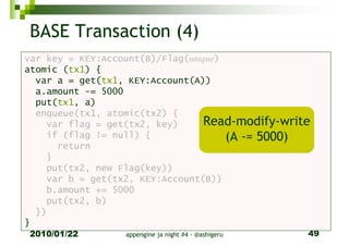 BASE Transaction (4)
var key = KEY:Account(B)/Flag(unique)
atomic (tx1) {
  var a = get(tx1, KEY:Account(A))
  a.amount -= 5000
  put(tx1, a)
  enqueue(tx1, atomic(tx2) {
    var flag = get(tx2, key)      Read-modify-write
    if (flag != null) {               (A -= 5000)
      return
    }
    put(tx2, new Flag(key))
    var b = get(tx2, KEY:Account(B))
    b.amount += 5000
    put(tx2, b)
  })
}
2010/01/22        appengine ja night #4 - @ashigeru   49
 