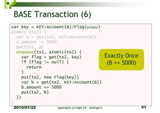 BASE Transaction (6)
var key = KEY:Account(B)/Flag(unique)
atomic (tx1) {
  var a = get(tx1, KEY:Account(A))
  a.amount -= 5000
  put(tx1, a)
  enqueue(tx1, atomic(tx2) {
    var flag = get(tx2, key)                          Exactly Once
    if (flag != null) {                                (B += 5000)
      return
    }
    put(tx2, new Flag(key))
    var b = get(tx2, KEY:Account(B))
    b.amount += 5000
    put(tx2, b)
  })
}
2010/01/22        appengine ja night #4 - @ashigeru                  51
 