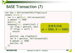 BASE Transaction (7)
var key = KEY:Account(B)/Flag(unique)
atomic (tx1) {
  var a = get(tx1, KEY:Account(A))
  a.amount -= 5000
  put(tx1, a)
  enqueue(tx1, atomic(tx2) {
    var flag = get(tx2, key)          全体を合成
    if (flag != null) {        (A -= 5000, B += 5000)
      return
    }
    put(tx2, new Flag(key))
    var b = get(tx2, KEY:Account(B))
    b.amount += 5000
    put(tx2, b)
  })
}
2010/01/22        appengine ja night #4 - @ashigeru   52
 