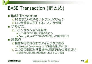 BASE Transaction (まとめ)
  BASE Transaction
     EGをまたいだゆるいトランザクション
     いつか確実に完了する、という性質
  やりかた
     トランザクションを合成
        一つ目のEGに対して操作を⾏う
        Exactly Onceで二つ目のEGに対して操作を⾏う
  注意点
     操作が⾏われるまでタイムラグがある
        Eventual Consistency: いずれ整合性が取れる
     二つ目のEGに対する操作は制約をかけられない
        送⾦先に受け取り拒否されるとすごく困る


2010/01/22       appengine ja night #4 - @ashigeru   53
 