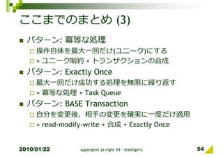 ここまでのまとめ (3)
  パターン: 冪等な処理
     操作自体を最⼤一回だけ(ユニーク)にする
     = ユニーク制約 + トランザクションの合成
  パターン: Exactly Once
     最⼤一回だけ成功する処理を無限に繰り返す
     = 冪等な処理 + Task Queue
  パターン: BASE Transaction
     自分を変更後、相⼿の変更を確実に一度だけ適⽤
     = read-modify-write + 合成 + Exactly Once


2010/01/22      appengine ja night #4 - @ashigeru   54
 