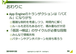 おわりに
  App Engineのトランザクションは「パズ
  ル」になりがち
     複雑な制約を考慮しつつ、時間内に解く
     ルールも定⽯もあるので、積み重ねが⼤切
  「仮説→検証」のサイクルが必要な段階
     みんなで情報共有
     パターンやアンチパターンを持ち寄ろう



2010/01/22   appengine ja night #4 - @ashigeru   55
 